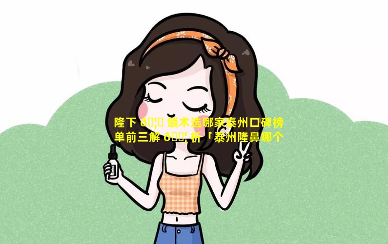 隆下 🦁 颌术选哪家泰州口碑榜单前三解 🐦 析「泰州隆鼻哪个医院好」